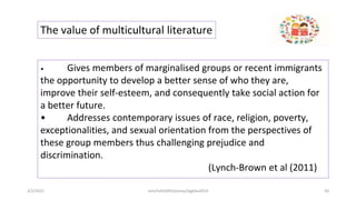 The value of multicultural literature
• Gives members of marginalised groups or recent immigrants
the opportunity to develop a better sense of who they are,
improve their self-esteem, and consequently take social action for
a better future.
• Addresses contemporary issues of race, religion, poverty,
exceptionalities, and sexual orientation from the perspectives of
these group members thus challenging prejudice and
discrimination.
(Lynch-Brown et al (2011)
2/2/2021 nmz/tslb3093/pismp/ipgkba2019 50
 