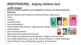 BIBLIOTHERAPY… helping children deal
with issues
• physical health problems and disabilities (chronic and life-threatening
illnesses)
• general mental health problems (anxiety and fears, depression)
• stress
• isolation
• low self-esteem
• learning disabilities
• family relationships (divorce, single parents, siblings, adoption)
• death and loss
• grief and bereavement
• abuse (physical, emotional and sexual
• life changes and adjustments (immigration, refugees, homelessness)
• man-made disasters (e.g., acts of war, terrorist attacks, or school shootings)
• natural disasters (e.g., earthquakes, tsunami, or hurricanes)
2/2/2021 nmz/tslb3093/pismp/ipgkba2019 51
 