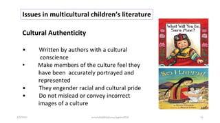 Issues in multicultural children’s literature
Cultural Authenticity
• Written by authors with a cultural
conscience
• Make members of the culture feel they
have been accurately portrayed and
represented
• They engender racial and cultural pride
• Do not mislead or convey incorrect
images of a culture
2/2/2021 nmz/tslb3093/pismp/ipgkba2019 52
 