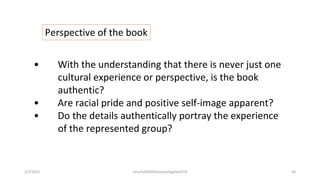 Perspective of the book
• With the understanding that there is never just one
cultural experience or perspective, is the book
authentic?
• Are racial pride and positive self-image apparent?
• Do the details authentically portray the experience
of the represented group?
2/2/2021 nmz/tslb3093/pismp/ipgkba2019 56
 