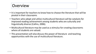 Overview
• It is important for teachers to know how to choose the literature that will be
pivotal in their classrooms
• Teachers who adopt and utilize multicultural literature will be catalysts for
improved reading achievement among students who are culturally and
linguistically diverse (Callins, 2006).
• Multicultural literature may be used as a stimulus for creating classrooms
where all students are valued.
• This presentation will also discuss the power of literature and teaching
opportunities with the use of multicultural literature.
2/2/2021 nmz/tslb3093/pismp/ipgkba2019 57
 