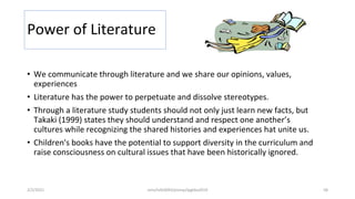 Power of Literature
• We communicate through literature and we share our opinions, values,
experiences
• Literature has the power to perpetuate and dissolve stereotypes.
• Through a literature study students should not only just learn new facts, but
Takaki (1999) states they should understand and respect one another’s
cultures while recognizing the shared histories and experiences hat unite us.
• Children's books have the potential to support diversity in the curriculum and
raise consciousness on cultural issues that have been historically ignored.
2/2/2021 nmz/tslb3093/pismp/ipgkba2019 58
 