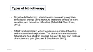 Types of bibliotherapy
• Cognitive bibliotherapy, which focuses on creating cognitive-
behavioural change using literature that refers directly to fears,
anxieties, and behaviour difficulties (Betzalel & Shechtman,
2010).
• Affective bibliotherapy, which focuses on repressed thoughts
and emotional self-exploration. The characters are frequently
fictional and help children connect the story to their own feelings
of emotion and pain (Betzalel & Shechtman, 2010).
2/2/2021 nmz/tslb3093/pismp/ipgkba2019 6
 