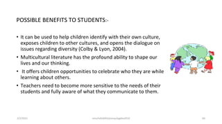 POSSIBLE BENEFITS TO STUDENTS:-
• It can be used to help children identify with their own culture,
exposes children to other cultures, and opens the dialogue on
issues regarding diversity (Colby & Lyon, 2004).
• Multicultural literature has the profound ability to shape our
lives and our thinking.
• It offers children opportunities to celebrate who they are while
learning about others.
• Teachers need to become more sensitive to the needs of their
students and fully aware of what they communicate to them.
2/2/2021 nmz/tslb3093/pismp/ipgkba2019 60
 
