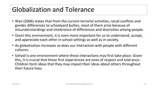 Globalization and Tolerance
• Wan (2006) states that from the current terrorist activities, racial conflicts and
gender differences to schoolyard bullies, most of them arise because of
misunderstandings and intolerance of differences and diversities among people.
• Given this environment, it is even more important for us to understand, accept,
and appreciate each other in school settings as well as in society.
• As globalization increases so does our interaction with people with different
cultures.
• School is one environment where these interactions may first take place. Given
this, it is crucial that these first experiences are ones of respect and tolerance.
Children form ideas that they may impact their ideas about others throughout
their future lives.
2/2/2021 nmz/tslb3093/pismp/ipgkba2019 61
 
