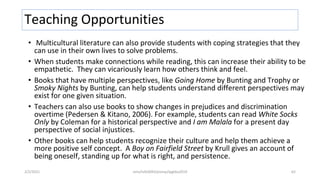 Teaching Opportunities
• Multicultural literature can also provide students with coping strategies that they
can use in their own lives to solve problems.
• When students make connections while reading, this can increase their ability to be
empathetic. They can vicariously learn how others think and feel.
• Books that have multiple perspectives, like Going Home by Bunting and Trophy or
Smoky Nights by Bunting, can help students understand different perspectives may
exist for one given situation.
• Teachers can also use books to show changes in prejudices and discrimination
overtime (Pedersen & Kitano, 2006). For example, students can read White Socks
Only by Coleman for a historical perspective and I am Malala for a present day
perspective of social injustices.
• Other books can help students recognize their culture and help them achieve a
more positive self concept. A Boy on Fairfield Street by Krull gives an account of
being oneself, standing up for what is right, and persistence.
2/2/2021 nmz/tslb3093/pismp/ipgkba2019 62
 
