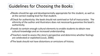 Guidelines for Choosing the Books
✔Books should be age and developmentally appropriate for the student, as well as
at the correct reading level for that student.
✔Check for authenticity: the book should not contrived or full of inaccuracies. The
ethnicity of the author and illustrators does not necessarily guarantee the book’s
authenticity.
✔needs to contain enough cultural elements to enable students to obtain new
cultural knowledge and an increased understanding
✔Teachers need to assess the story’s perspective and determine whether feelings
are celebrated or exploited (Louie, 2006).
✔The book should not have distortions or omissions of history.
2/2/2021 nmz/tslb3093/pismp/ipgkba2019 63
 