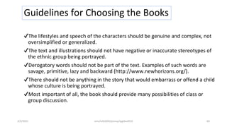 Guidelines for Choosing the Books
✔The lifestyles and speech of the characters should be genuine and complex, not
oversimplified or generalized.
✔The text and illustrations should not have negative or inaccurate stereotypes of
the ethnic group being portrayed.
✔Derogatory words should not be part of the text. Examples of such words are
savage, primitive, lazy and backward (http://www.newhorizons.org/).
✔There should not be anything in the story that would embarrass or offend a child
whose culture is being portrayed.
✔Most important of all, the book should provide many possibilities of class or
group discussion.
2/2/2021 nmz/tslb3093/pismp/ipgkba2019 64
 