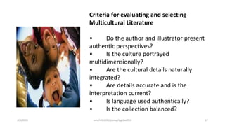 Criteria for evaluating and selecting
Multicultural Literature
• Do the author and illustrator present
authentic perspectives?
• Is the culture portrayed
multidimensionally?
• Are the cultural details naturally
integrated?
• Are details accurate and is the
interpretation current?
• Is language used authentically?
• Is the collection balanced?
2/2/2021 nmz/tslb3093/pismp/ipgkba2019 67
 