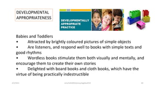 DEVELOPMENTAL
APPROPRIATENESS
Babies and Toddlers
• Attracted by brightly coloured pictures of simple objects
• Are listeners, and respond well to books with simple texts and
good rhythms
• Wordless books stimulate them both visually and mentally, and
encourage them to create their own stories
• Delighted with board books and cloth books, which have the
virtue of being practically indestructible
2/2/2021 nmz/tslb3093/pismp/ipgkba2019 69
 