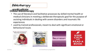 Bibliotherapy
applications
Clinical Bibliotherapy
• The use of literature and facilitative processes by skilled mental health or
medical clinicians in meeting a deliberate therapeutic goal for the purpose of
assisting individuals in dealing with severe disorders and traumatic life
experiences
• used by trained professionals; meant to deal with significant emotional or
behavioural issues
2/2/2021 nmz/tslb3093/pismp/ipgkba2019 7
 