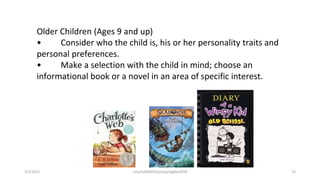 Older Children (Ages 9 and up)
• Consider who the child is, his or her personality traits and
personal preferences.
• Make a selection with the child in mind; choose an
informational book or a novel in an area of specific interest.
2/2/2021 nmz/tslb3093/pismp/ipgkba2019 72
 
