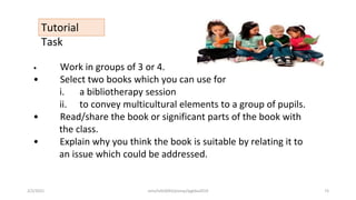 Tutorial
Task
• Work in groups of 3 or 4.
• Select two books which you can use for
i. a bibliotherapy session
ii. to convey multicultural elements to a group of pupils.
• Read/share the book or significant parts of the book with
the class.
• Explain why you think the book is suitable by relating it to
an issue which could be addressed.
2/2/2021 nmz/tslb3093/pismp/ipgkba2019 73
 