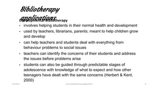 Bibliotherapy
applications
Developmental Bibliotherapy
• involves helping students in their normal health and development
• used by teachers, librarians, parents; meant to help children grow
and develop
• can help teachers and students deal with everything from
behaviour problems to social issues
• teachers can identify the concerns of their students and address
the issues before problems arise
• students can also be guided through predictable stages of
adolescence with knowledge of what to expect and how other
teenagers have dealt with the same concerns (Herbert & Kent,
2000)
2/2/2021 nmz/tslb3093/pismp/ipgkba2019 8
 
