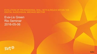 EVOLUTION OF PROFESSIONAL SKILL SETS & ROLES WITHIN THE
DIGITAL AUDIOVISUAL ARCHIVE SECTOR
Eva-Lis Green
Rio Seminar
2016-05-06
Sidfot
 