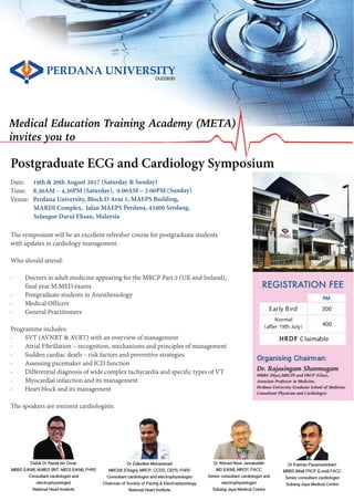 REGISTRATION FEE
Early Bird
Normal
(after 19th July)
RM
300
400
Organising Chairman:
Dr. Rajasingam Shanmugam
MBBS (Mys),MRCPI and FRCP (Glas),
Associate Professor in Medicine,
Perdana University Graduate School of Medicine,
Consultant Physician and Cardiologist
DU026(B)
Medical Education Training Academy (META)
invites you to
Date: 19th & 20th August 2017 (Saturday & Sunday)
Time: 8.30AM – 4.30PM (Saturday), 9.00AM – 2.00PM (Sunday)
Venue: Perdana University, Block D Aras 1, MAEPS Building,
MARDI Complex, Jalan MAEPS Perdana, 43400 Serdang,
Selangor Darul Ehsan, Malaysia
The symposium will be an excellent refresher course for postgraduate students
with updates in cardiology management.
Who should attend:
· Doctors in adult medicine appearing for the MRCP Part 2 (UK and Ireland),
final year M.MED exams
· Postgraduate students in Anesthesiology
· Medical Officers
· General Practitioners
Programme includes:
· SVT (AVNRT & AVRT) with an overview of management
· Atrial Fibrillation – recognition, mechanisms and principles of management
· Sudden cardiac death – risk factors and preventive strategies
· Assessing pacemaker and ICD function
· Differential diagnosis of wide complex tachycardia and specific types of VT
· Myocardial infarction and its management
· Heart block and its management
The speakers are eminent cardiologists.
Postgraduate ECG and Cardiology Symposium
Dr Kannan Pasamanickam
MBBS (Mal) FRCP (Lond) FACC
Senior consultant cardiologist
Subang Jaya Medical Centre
Datuk Dr Razali bin Omar
MBBS (UKM), M.MED (INT. MED) (UKM), FHRS
Consultant cardiologist and
electrophysiologist
National Heart Institute
Dr Zulkeflee Muhammad
MBChB (Otago), MRCP, CCDS, CEPS, FHRS
Consultant cardiologist and electrophysiologist
Chairman of Society of Pacing & Electrophysiology
National Heart Institute
Dr Ahmad Nizar Jamaluddin
MD (UKM), MRCP, FACC
Senior consultant cardiologist and
electrophysiologist
Subang Jaya Medical Centre
HRDF Claimable
 