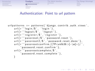 Introduction                Paradigms                  The Admin Interface                The Django Advantage




                     Authentication: Point to url pattern


       u r l p a t t e r n s += p a t t e r n s ( ’ d j a n g o . c o n t r i b . a u t h . v i e w s ’ ,
               u r l ( r ’ ˆ l o g i n /$ ’ , ’ l o g i n ’ ) ,
               u r l ( r ’ ˆ l o g o u t /$ ’ , ’ l o g o u t ’ ) ,
               u r l ( r ’ ˆ r e g i s t e r /$ ’ , ’ r e g i s t e r ’ ) ,
               u r l ( r ’ ˆ p a s s r e s e t /$ ’ , ’ p a s s w o r d r e s e t ’ ) ,
               u r l ( r ’ ˆ p a s s r e s e t 2 /$ ’ , ’ p a s s w o r d r e s e t d o n e ’ ) ,
               u r l ( r ’ ˆ p a s s r e s e t c o n f i r m / ( ?P<u i d b 3 6 >[−w]+)/ ’ ,
                        ’ password reset confirm ’ ) ,
               u r l ( r ’ ˆ p a s s r e s e t c o m p l e t e /$ ’ ,
                        ’ password reset complete ’ ) ,
               )
 