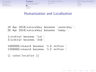 Introduction              Paradigms              The Admin Interface          The Django Advantage




                        Humanization and Localization


       19 Apr 2 0 1 0 | n a t u r a l d a y becomes ‘ y e s t e r d a y ‘ .
       20 Apr 2 0 1 0 | n a t u r a l d a y becomes ‘ today ‘ .

       1 | o r d i n a l becomes ‘ 1 s t ‘ .
       2 | o r d i n a l becomes ‘ 2 nd ‘ .

       1 0 0 0 0 0 0 | i n t w o r d becomes ‘ 1 . 0 m i l l i o n ‘ .
       1 2 0 0 0 0 0 | i n t w o r d becomes ‘ 1 . 2 m i l l i o n ‘ .

       {{ v a l u e | l o c a l i z e }}
 