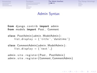 Introduction             Paradigms               The Admin Interface      The Django Advantage




                                     Admin Syntax


       from d j a n g o . c o n t r i b import admin
       from m o d e l s import Post , Comment

       c l a s s PostAdmin ( admin . ModelAdmin ) :
               l i s t d i s p l a y = ( ’ t i t l e ’ , ’ datetime ’ )

       c l a s s CommentAdmin ( admin . ModelAdmin ) :
               l i s t d i s p l a y = ( ’ text ’ ,)

       admin . s i t e . r e g i s t e r ( Post , PostAdmin )
       admin . s i t e . r e g i s t e r ( Comment , CommentAdmin )
 