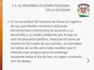 1.1. EL DESARROLLO COMPUTACIONAL
EN LA SOCIEDAD
» En la necesidad del hombre de llevar un registro
de sus actividades comienza utilizando
herramientas y elementos de acuerdo a su
desarrollo y su medio ambiente por lo que se
vale de pequeñas piedras, muescas en varas así
mismo en los nudos de las cuerdas, se marcaban
las tablas de arcilla pero cabe resaltar que el
método mas antiguo pero sin embargo
existente hasta el día de hoy, es seguir contando
con los dedos.

 