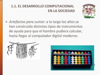 1.1. EL DESARROLLO COMPUTACIONAL
EN LA SOCIEDAD
» Artefactos para sumar: a lo largo los años se
han construido distintos tipos de instrumentos
de ayuda para que el hombre pudiera calcular,
hasta llegar al computador digital moderno.

 