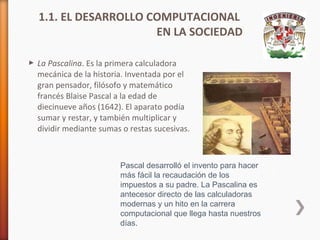 1.1. EL DESARROLLO COMPUTACIONAL
EN LA SOCIEDAD
 La Pascalina. Es la primera calculadora
mecánica de la historia. Inventada por el
gran pensador, filósofo y matemático
francés Blaise Pascal a la edad de
diecinueve años (1642). El aparato podía
sumar y restar, y también multiplicar y
dividir mediante sumas o restas sucesivas.

Pascal desarrolló el invento para hacer
más fácil la recaudación de los
impuestos a su padre. La Pascalina es
antecesor directo de las calculadoras
modernas y un hito en la carrera
computacional que llega hasta nuestros
días.

 