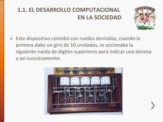 1.1. EL DESARROLLO COMPUTACIONAL
EN LA SOCIEDAD
» Este dispositivo contaba con ruedas dentadas, cuando la
primera daba un giro de 10 unidades, se accionaba la
siguiente rueda de dígitos superiores para indicar una decena
y así sucesivamente.

 