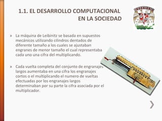 1.1. EL DESARROLLO COMPUTACIONAL
EN LA SOCIEDAD
» La máquina de Leibinitz se basada en supuestos
mecánicos utilizando cilindros dentados de
diferente tamaño a los cuales se ajustaban
engranes de menor tamaño el cual representaba
cada uno una cifra del multiplicando.
» Cada vuelta completa del conjunto de engranajes
largos aumentaba en una cifra los engranajes
cortos o el multiplicando el numero de vueltas
efectuadas por los engranajes largos
determinaban por su parte la cifra asociada por el
multiplicador.

 