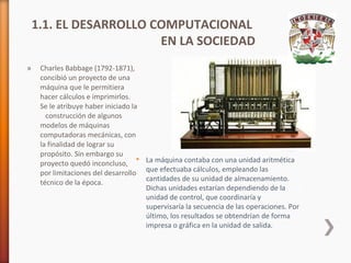 1.1. EL DESARROLLO COMPUTACIONAL
EN LA SOCIEDAD
»

Charles Babbage (1792-1871),
concibió un proyecto de una
máquina que le permitiera
hacer cálculos e imprimirlos.
Se le atribuye haber iniciado la
construcción de algunos
modelos de máquinas
computadoras mecánicas, con
la finalidad de lograr su
propósito. Sin embargo su
 La máquina contaba con una unidad aritmética
proyecto quedó inconcluso,
por limitaciones del desarrollo que efectuaba cálculos, empleando las
cantidades de su unidad de almacenamiento.
técnico de la época.
Dichas unidades estarían dependiendo de la
unidad de control, que coordinaría y
supervisaría la secuencia de las operaciones. Por
último, los resultados se obtendrían de forma
impresa o gráfica en la unidad de salida.

 
