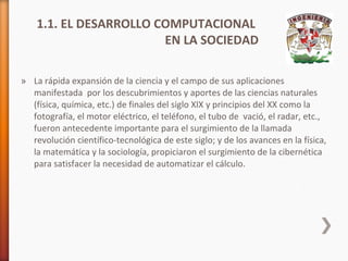 1.1. EL DESARROLLO COMPUTACIONAL
EN LA SOCIEDAD
» La rápida expansión de la ciencia y el campo de sus aplicaciones
manifestada por los descubrimientos y aportes de las ciencias naturales
(física, química, etc.) de finales del siglo XIX y principios del XX como la
fotografía, el motor eléctrico, el teléfono, el tubo de vació, el radar, etc.,
fueron antecedente importante para el surgimiento de la llamada
revolución científico-tecnológica de este siglo; y de los avances en la física,
la matemática y la sociología, propiciaron el surgimiento de la cibernética
para satisfacer la necesidad de automatizar el cálculo.

 