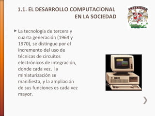 1.1. EL DESARROLLO COMPUTACIONAL
EN LA SOCIEDAD
 La tecnología de tercera y
cuarta generación (1964 y
1970), se distingue por el
incremento del uso de
técnicas de circuitos
electrónicos de integración,
donde cada vez, la
miniaturización se
manifiesta, y la ampliación
de sus funciones es cada vez
mayor.

 