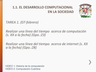 1.1. EL DESARROLLO COMPUTACIONAL
EN LA SOCIEDAD
TAREA 1. (07-febrero)
Realizar una línea del tiempo acerca de computación
(s. XX a la fecha) (Gpo.:23)
Realizar una línea del tiempo acerca de internet (s. XX
a la fecha) (Gpo.:28)

VIDEO 1: Historia de la computación
VIDEO 2: Computación Cuántica

 