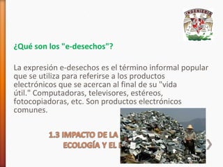 ¿Qué son los "e-desechos"?
La expresión e-desechos es el término informal popular
que se utiliza para referirse a los productos
electrónicos que se acercan al final de su "vida
útil." Computadoras, televisores, estéreos,
fotocopiadoras, etc. Son productos electrónicos
comunes.

 