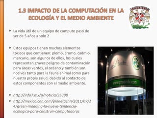  La vida útil de un equipo de computo pasó de
ser de 5 años a solo 2
 Estos equipos tienen muchos elementos
tóxicos que contienen: plomo, cromo, cadmio,
mercurio, son algunos de ellos, los cuales
representan graves peligros de contaminación
para áreas verdes, el océano y también son
nocivos tanto para la fauna animal como para
nuestra propia salud, debido al contacto de
estos componentes con el medio ambiente.
 http://info7.mx/a/noticia/35398
 http://mexico.cnn.com/planetacnn/2011/07/2
4/green-modding-la-nueva-tendenciaecologica-para-construir-computadoras

 