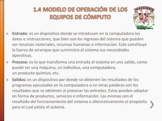 » Entrada: es un dispositivo donde se introducen en la computadora los
datos e instrucciones, que bien son los ingresos del sistema que pueden
ser recursos materiales, recursos humanos o información. Este constituye
la fuerza de arranque que suministra al sistema sus necesidades
operativas.
» Proceso: es lo que transforma una entrada al sistema en una salida, como
puede ser una máquina, un individuo, una computadora,
un producto químico, etc.
» Salidas: es un dispositivo por donde se obtienen los resultados de los
programas ejecutados en la computadora o en otras palabras son los
resultados que se obtienen al procesar las entradas. Estas pueden adoptar
en forma de productos, servicios e información. Las mismas son el
resultado del funcionamiento del sistema o alternativamente el propósito
para el cual existe el sistema.

 
