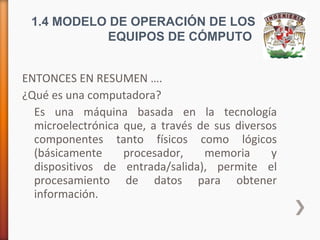 1.4 MODELO DE OPERACIÓN DE LOS
EQUIPOS DE CÓMPUTO
ENTONCES EN RESUMEN ….
¿Qué es una computadora?
Es una máquina basada en la tecnología
microelectrónica que, a través de sus diversos
componentes tanto físicos como lógicos
(básicamente
procesador,
memoria
y
dispositivos de entrada/salida), permite el
procesamiento de datos para obtener
información.

 