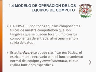 1.4 MODELO DE OPERACIÓN DE LOS
EQUIPOS DE CÓMPUTO

» HARDWARE: son todos aquellos componentes
físicos de nuestra computadora que son
tangibles que se pueden tocar, junto con los
componentes de entrada, almacenamiento y
salida de datos .
» Este hardware se puede clasificar en: básico, el
estrictamente necesario para el funcionamiento
normal del equipo; y complementario, el que
realiza funciones específicas.

 