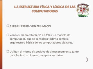  ARQUITECTURA VON NEUMANN
 Von Neumann estableció en 1945 un modelo de
computador, que se considera todavía como la
arquitectura básica de los computadores digitales.
 Utilizan el mismo dispositivo de almacenamiento tanto
para las instrucciones como para los datos

 
