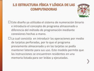  Este diseño ya utilizaba el sistema de numeración binario
e introducía el concepto de programa almacenado a
diferencia del método de programación mediante
conexiones hechas a mano.
 La cual consistía en introducir las operaciones por medio
de tarjetas perforadas, por lo que el programa
previamente almacenado y en las tarjetas se podía
mantener latente para sus uso. Este modelo permite que
las instrucciones se encuentren residentes en una
memoria listada para ser leídas y ejecutadas.

 