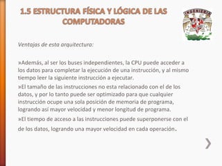Ventajas de esta arquitectura:
»Además, al ser los buses independientes, la CPU puede acceder a
los datos para completar la ejecución de una instrucción, y al mismo
tiempo leer la siguiente instrucción a ejecutar.
»El tamaño de las instrucciones no esta relacionado con el de los
datos, y por lo tanto puede ser optimizado para que cualquier
instrucción ocupe una sola posición de memoria de programa,
logrando así mayor velocidad y menor longitud de programa.
»El tiempo de acceso a las instrucciones puede superponerse con el
de los datos, logrando una mayor velocidad en cada operación .

 