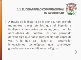  A través de la historia de la ciencia, han existido
momentos claves en los que el ingenio e
inteligencia de ciertas personas, junto con las
necesidades del hombre, les han permitido
percibir algo que nadie antes había sido capaz de
ver. A lo que da
lugar al
desarrollar
innovaciones tecnológicas que constituyen
grandes avances científico-tecnológico .

 