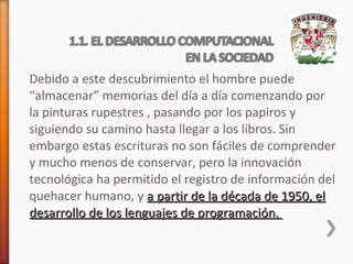 Debido a este descubrimiento el hombre puede
“almacenar” memorias del día a día comenzando por
la pinturas rupestres , pasando por los papiros y
siguiendo su camino hasta llegar a los libros. Sin
embargo estas escrituras no son fáciles de comprender
y mucho menos de conservar, pero la innovación
tecnológica ha permitido el registro de información del
quehacer humano, y a partir de la década de 1950, el
desarrollo de los lenguajes de programación.

 