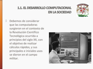  Debemos de considerar
que las computadoras
surgieron en el contexto de
la Revolución Científico
Tecnológica ocurrida a
principios del siglo XX, con
el objetivo de realizar
cálculos rápidos, y sus
principales e iniciales usos
se dieron en el campo
militar.

 