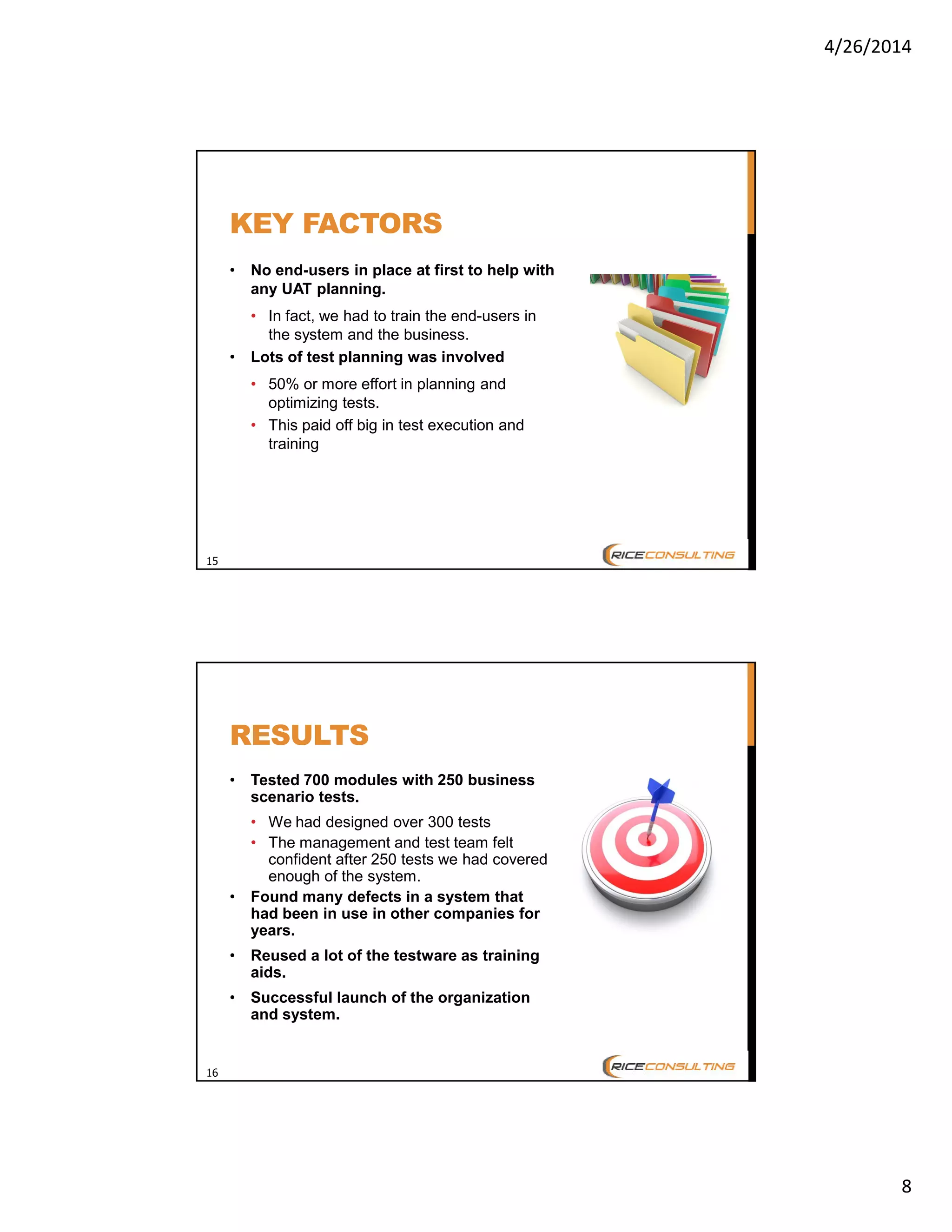 4/26/2014
8
15
KEY FACTORS
• No end-users in place at first to help with
any UAT planning.
• In fact, we had to train the end-users in
the system and the business.
• Lots of test planning was involved
• 50% or more effort in planning and
optimizing tests.
• This paid off big in test execution and
training
16
RESULTS
• Tested 700 modules with 250 business
scenario tests.
• We had designed over 300 tests
• The management and test team felt
confident after 250 tests we had covered
enough of the system.
• Found many defects in a system that
had been in use in other companies for
years.
• Reused a lot of the testware as training
aids.
• Successful launch of the organization
and system.
 