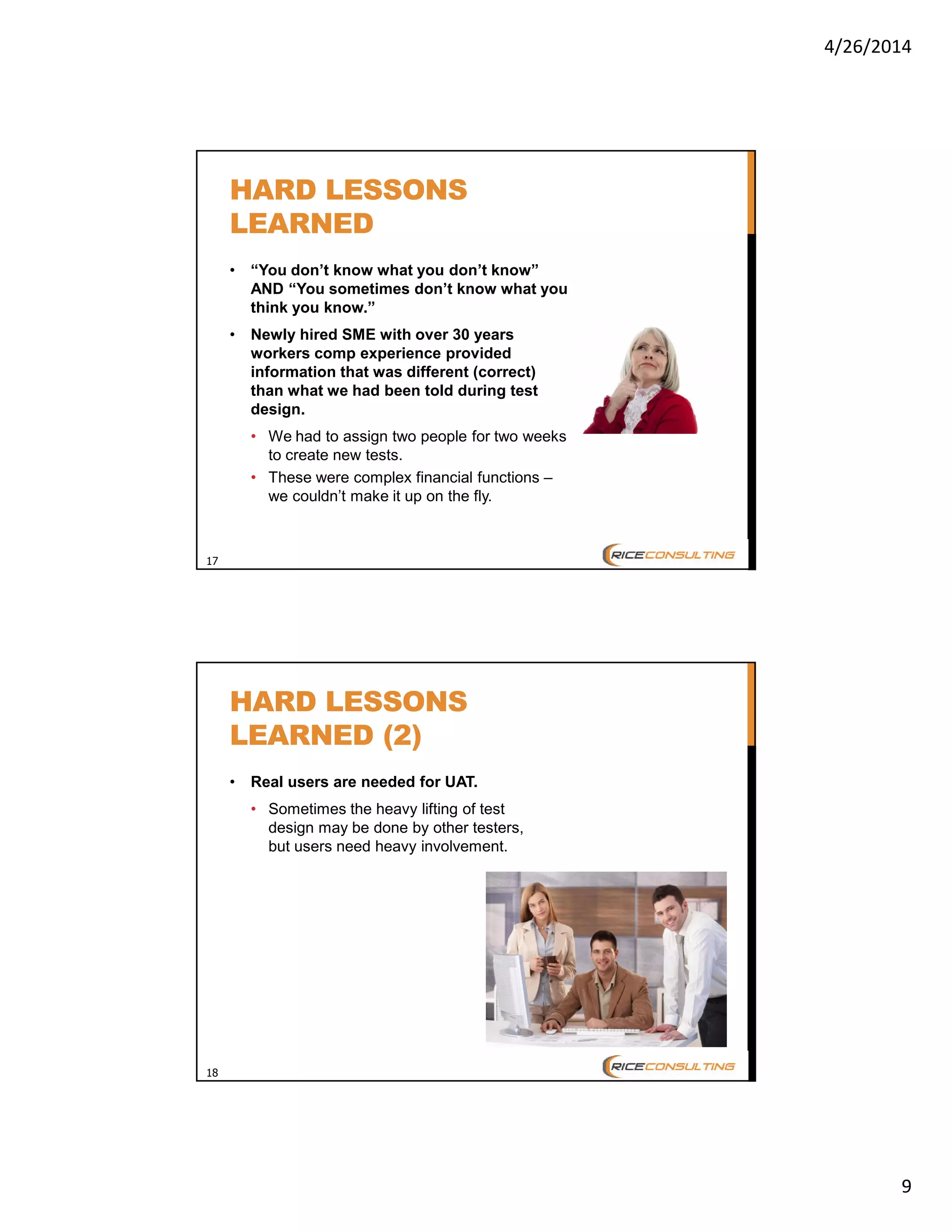 4/26/2014
9
17
HARD LESSONS
LEARNED
• “You don’t know what you don’t know”
AND “You sometimes don’t know what you
think you know.”
• Newly hired SME with over 30 years
workers comp experience provided
information that was different (correct)
than what we had been told during test
design.
• We had to assign two people for two weeks
to create new tests.
• These were complex financial functions –
we couldn’t make it up on the fly.
18
HARD LESSONS
LEARNED (2)
• Real users are needed for UAT.
• Sometimes the heavy lifting of test
design may be done by other testers,
but users need heavy involvement.
 