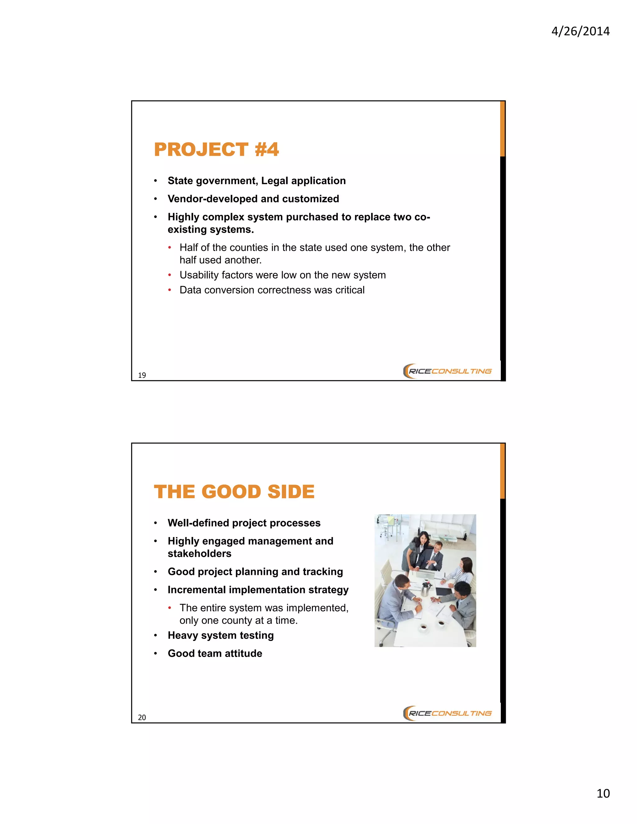 4/26/2014
10
19
PROJECT #4
• State government, Legal application
• Vendor-developed and customized
• Highly complex system purchased to replace two co-
existing systems.
• Half of the counties in the state used one system, the other
half used another.
• Usability factors were low on the new system
• Data conversion correctness was critical
20
THE GOOD SIDE
• Well-defined project processes
• Highly engaged management and
stakeholders
• Good project planning and tracking
• Incremental implementation strategy
• The entire system was implemented,
only one county at a time.
• Heavy system testing
• Good team attitude
 
