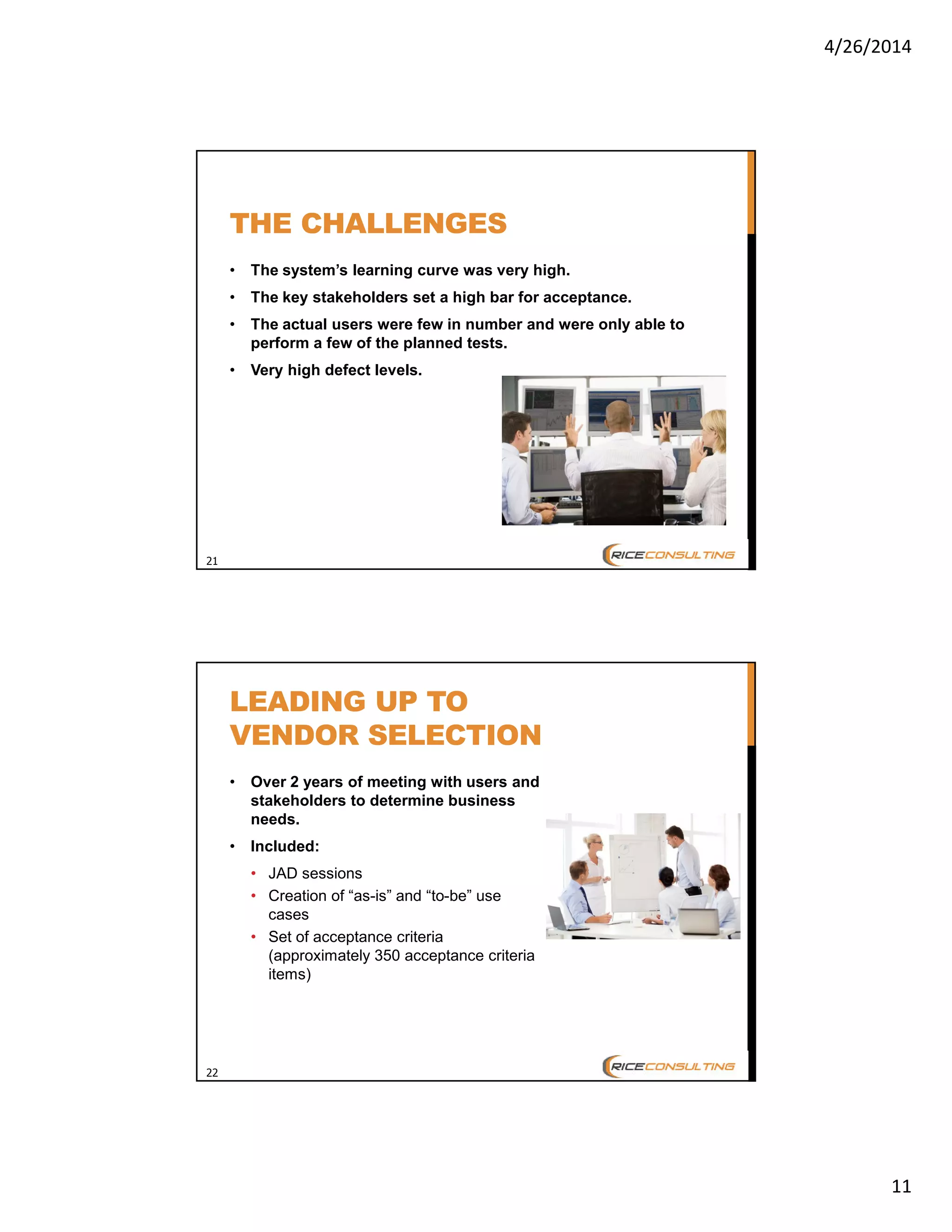 4/26/2014
11
21
THE CHALLENGES
• The system’s learning curve was very high.
• The key stakeholders set a high bar for acceptance.
• The actual users were few in number and were only able to
perform a few of the planned tests.
• Very high defect levels.
22
LEADING UP TO
VENDOR SELECTION
• Over 2 years of meeting with users and
stakeholders to determine business
needs.
• Included:
• JAD sessions
• Creation of “as-is” and “to-be” use
cases
• Set of acceptance criteria
(approximately 350 acceptance criteria
items)
 
