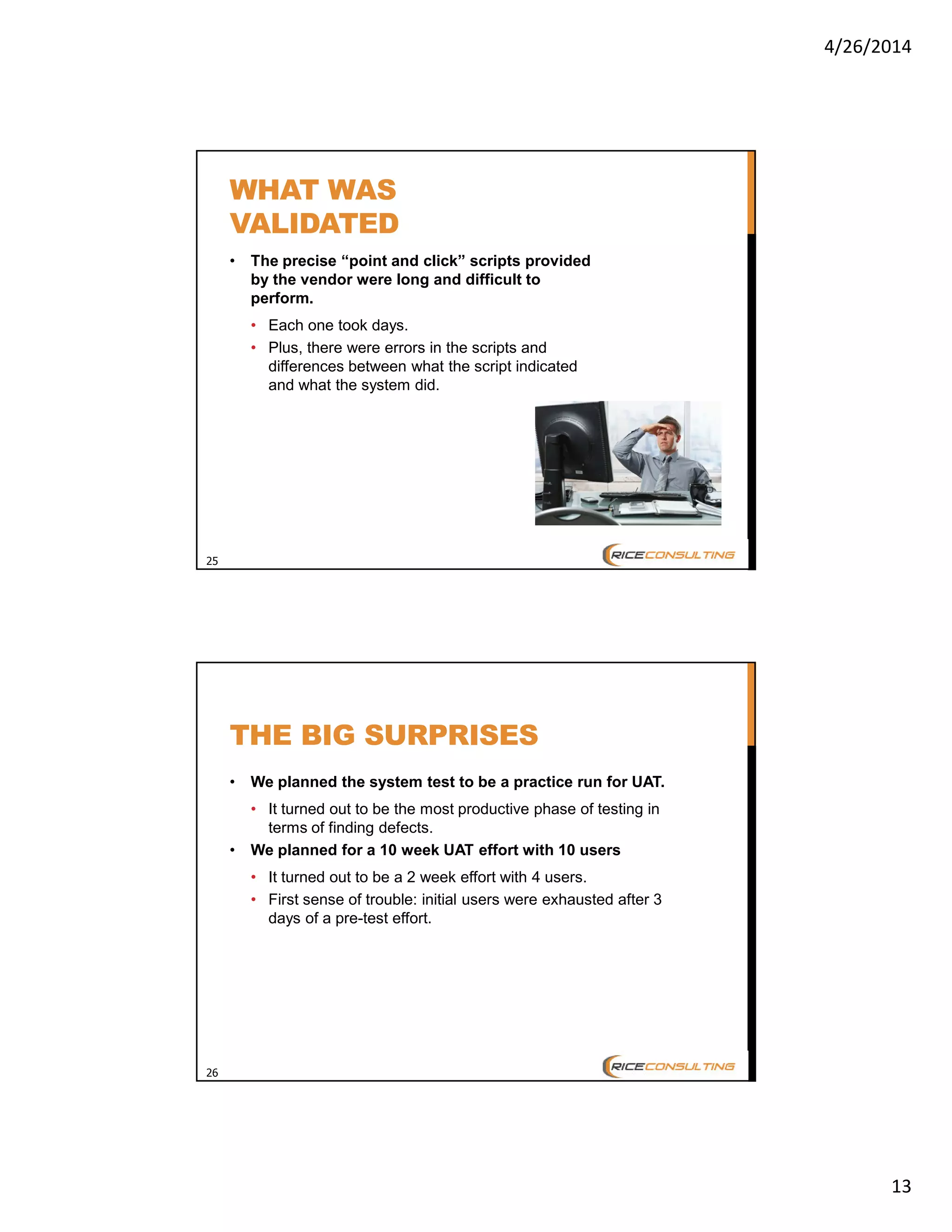4/26/2014
13
25
WHAT WAS
VALIDATED
• The precise “point and click” scripts provided
by the vendor were long and difficult to
perform.
• Each one took days.
• Plus, there were errors in the scripts and
differences between what the script indicated
and what the system did.
26
THE BIG SURPRISES
• We planned the system test to be a practice run for UAT.
• It turned out to be the most productive phase of testing in
terms of finding defects.
• We planned for a 10 week UAT effort with 10 users
• It turned out to be a 2 week effort with 4 users.
• First sense of trouble: initial users were exhausted after 3
days of a pre-test effort.
 