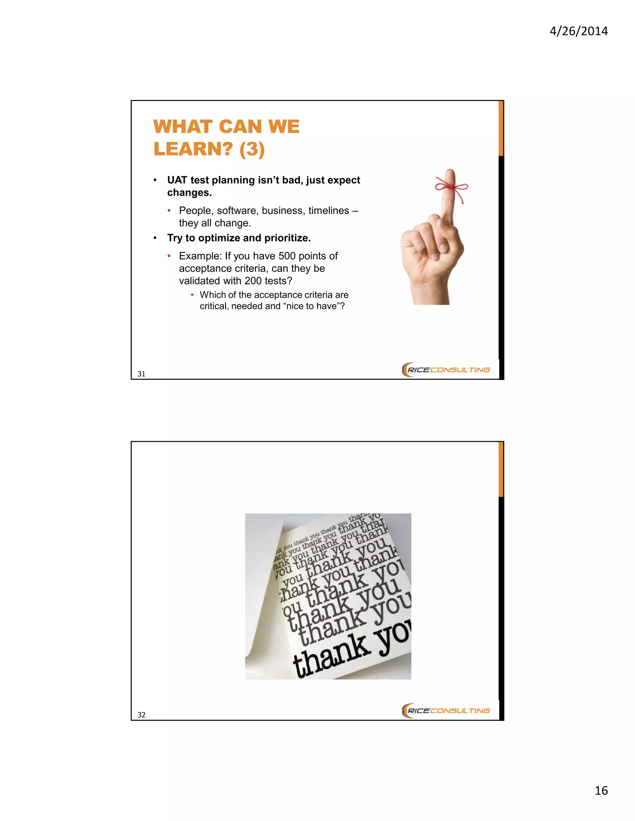 4/26/2014
16
31
WHAT CAN WE
LEARN? (3)
• UAT test planning isn’t bad, just expect
changes.
• People, software, business, timelines –
they all change.
• Try to optimize and prioritize.
• Example: If you have 500 points of
acceptance criteria, can they be
validated with 200 tests?
• Which of the acceptance criteria are
critical, needed and “nice to have”?
32
 