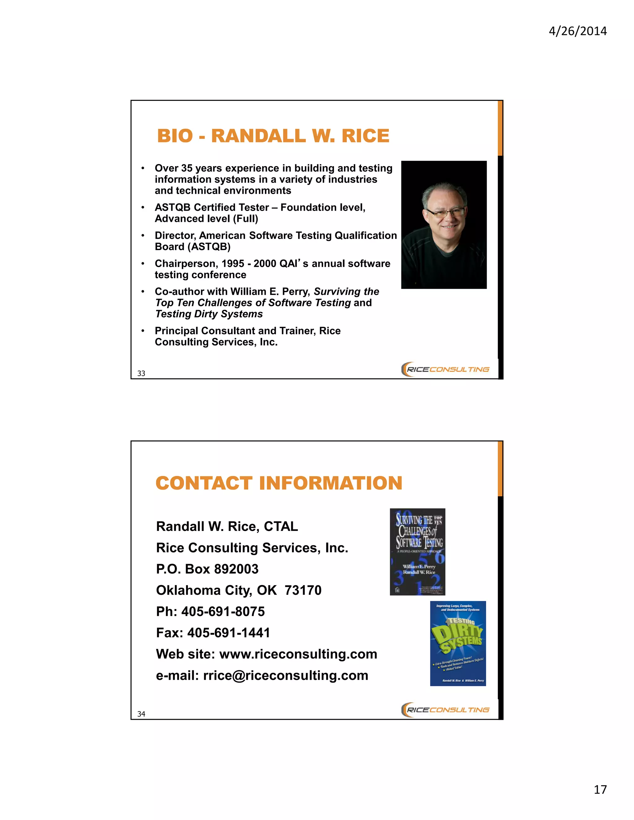 4/26/2014
17
33
BIO - RANDALL W. RICE
• Over 35 years experience in building and testing
information systems in a variety of industries
and technical environments
• ASTQB Certified Tester – Foundation level,
Advanced level (Full)
• Director, American Software Testing Qualification
Board (ASTQB)
• Chairperson, 1995 - 2000 QAI’’’’s annual software
testing conference
• Co-author with William E. Perry, Surviving the
Top Ten Challenges of Software Testing and
Testing Dirty Systems
• Principal Consultant and Trainer, Rice
Consulting Services, Inc.
34
CONTACT INFORMATION
Randall W. Rice, CTAL
Rice Consulting Services, Inc.
P.O. Box 892003
Oklahoma City, OK 73170
Ph: 405-691-8075
Fax: 405-691-1441
Web site: www.riceconsulting.com
e-mail: rrice@riceconsulting.com
 